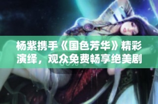 杨紫携手《国色芳华》精彩演绎，观众免费畅享绝美剧集盛宴