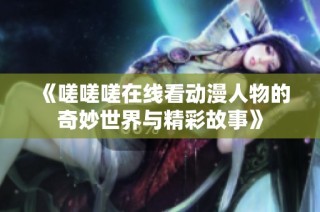 《嗟嗟嗟在线看动漫人物的奇妙世界与精彩故事》