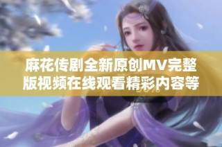 麻花传剧全新原创MV完整版视频在线观看精彩内容等你来探寻