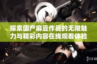 探索国产麻豆作品的无限魅力与精彩内容在线观看体验