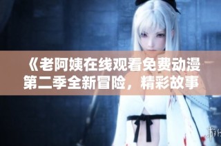 《老阿姨在线观看免费动漫第二季全新冒险，精彩故事重磅来袭》