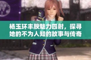 杨玉环丰腴魅力四射，探寻她的不为人知的故事与传奇