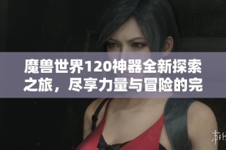魔兽世界120神器全新探索之旅，尽享力量与冒险的完美结合，畅玩金月亮手游体验无限乐趣