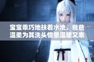宝宝乖巧地扶着水池，爸爸温柔为其洗头情景温暖又幸福
