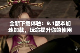 全新下载体验：9.1版本加速加载，玩命提升你的使用效率
