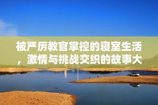 被严厉教官掌控的寝室生活，激情与挑战交织的故事大揭密