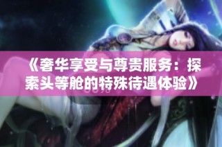 《奢华享受与尊贵服务：探索头等舱的特殊待遇体验》