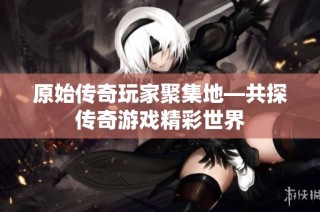 原始传奇玩家聚集地—共探传奇游戏精彩世界