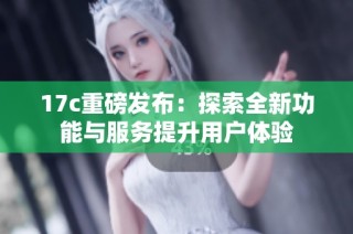 17c重磅发布：探索全新功能与服务提升用户体验
