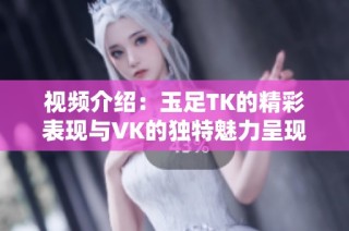 视频介绍：玉足TK的精彩表现与VK的独特魅力呈现