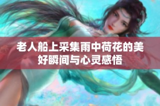 老人船上采集雨中荷花的美好瞬间与心灵感悟