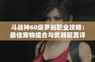 斗战神60级罗刹职业攻略：最佳宠物组合与武器配置详解