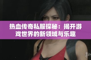 热血传奇私服探秘：揭开游戏世界的新领域与乐趣
