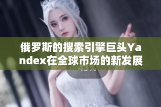 俄罗斯的搜索引擎巨头Yandex在全球市场的新发展动态