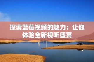 探索蓝莓视频的魅力：让你体验全新视听盛宴