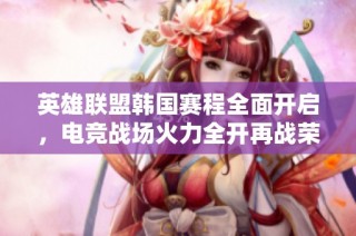 英雄联盟韩国赛程全面开启，电竞战场火力全开再战荣耀