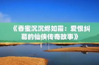 《香蜜沉沉烬如霜：爱恨纠葛的仙侠传奇故事》