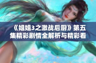 《姐姐3之激战后厨》第五集精彩剧情全解析与精彩看点揭秘