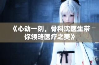 《心动一刻，骨科沈医生带你领略医疗之美》