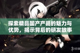 探索精品国产产品的魅力与优势，揭示背后的研发故事和市场潜力