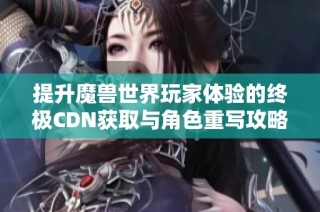 提升魔兽世界玩家体验的终极CDN获取与角色重写攻略