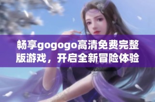 畅享gogogo高清免费完整版游戏，开启全新冒险体验，尽享无限乐趣与挑战