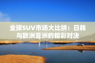 全球SUV市场大比拼：日韩与欧洲亚洲的精彩对决