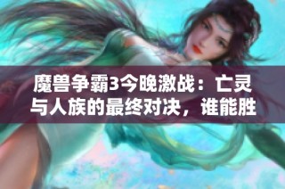 魔兽争霸3今晚激战：亡灵与人族的最终对决，谁能胜出？
