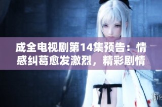 成全电视剧第14集预告：情感纠葛愈发激烈，精彩剧情即将上线