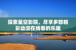 探索星空影院，尽享多部精彩动漫在线看的乐趣