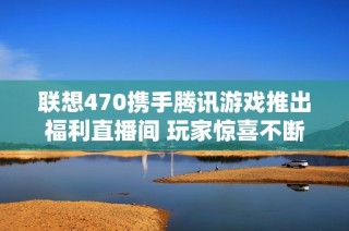 联想470携手腾讯游戏推出福利直播间 玩家惊喜不断尽享优质福利活动