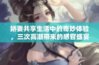 娇妻共享生活中的奇妙体验，三次高潮带来的感官盛宴
