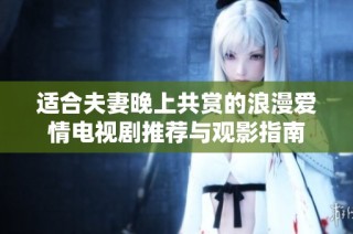 适合夫妻晚上共赏的浪漫爱情电视剧推荐与观影指南