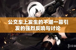 公交车上发生的不堪一幕引发的强烈反响与讨论