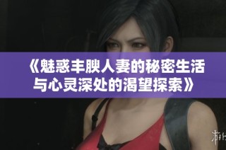 《魅惑丰腴人妻的秘密生活与心灵深处的渴望探索》