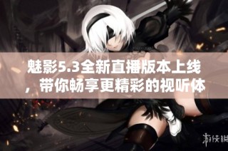 魅影5.3全新直播版本上线，带你畅享更精彩的视听体验