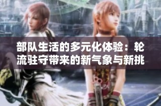 部队生活的多元化体验：轮流驻守带来的新气象与新挑战
