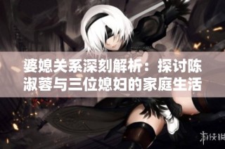 婆媳关系深刻解析：探讨陈淑蓉与三位媳妇的家庭生活