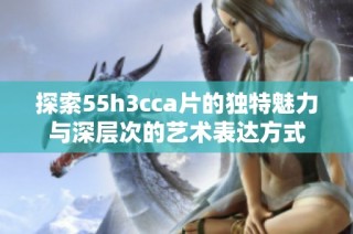 探索55h3cca片的独特魅力与深层次的艺术表达方式