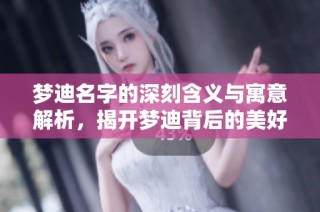 梦迪名字的深刻含义与寓意解析，揭开梦迪背后的美好象征