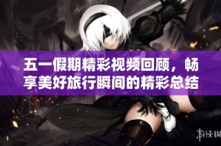 五一假期精彩视频回顾，畅享美好旅行瞬间的精彩总结