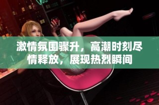 激情氛围骤升，高潮时刻尽情释放，展现热烈瞬间