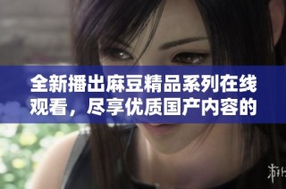 全新播出麻豆精品系列在线观看，尽享优质国产内容的魅力与诱惑