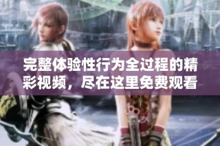 完整体验性行为全过程的精彩视频，尽在这里免费观看