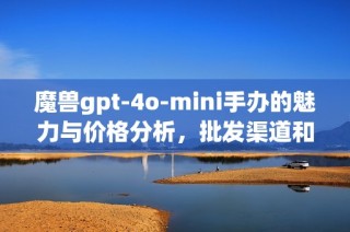 魔兽gpt-4o-mini手办的魅力与价格分析，批发渠道和产地揭秘