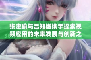 张津瑜与吕知樾携手探索视频应用的未来发展与创新之路