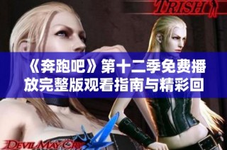 《奔跑吧》第十二季免费播放完整版观看指南与精彩回顾分享