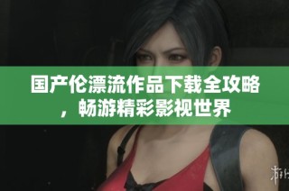 国产伦漂流作品下载全攻略，畅游精彩影视世界