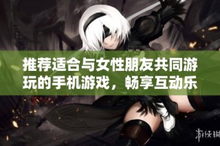 推荐适合与女性朋友共同游玩的手机游戏，畅享互动乐趣与友谊提升