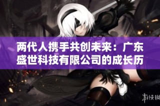两代人携手共创未来：广东盛世科技有限公司的成长历程与启示